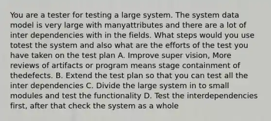 You are a tester for testing a large system. The system data model is very large with manyattributes and there are a lot of inter dependencies with in the fields. What steps would you use totest the system and also what are the efforts of the test you have taken on the test plan A. Improve super vision, More reviews of artifacts or program means stage containment of thedefects. B. Extend the test plan so that you can test all the inter dependencies C. Divide the large system in to small modules and test the functionality D. Test the interdependencies first, after that check the system as a whole