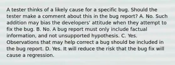 A tester thinks of a likely cause for a specific bug. Should the tester make a comment about this in the bug report? A. No. Such addition may bias the developers' attitude when they attempt to fix the bug. B. No. A bug report must only include factual information, and not unsupported hypothesis. C. Yes. Observations that may help correct a bug should be included in the bug report. D. Yes. It will reduce the risk that the bug fix will cause a regression.