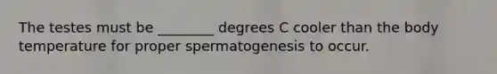 The testes must be ________ degrees C cooler than the body temperature for proper spermatogenesis to occur.