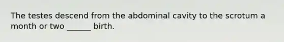 The testes descend from the abdominal cavity to the scrotum a month or two ______ birth.