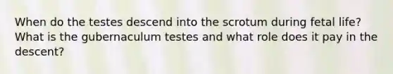 When do the testes descend into the scrotum during fetal life? What is the gubernaculum testes and what role does it pay in the descent?