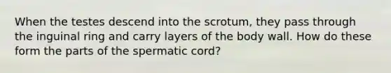 When the testes descend into the scrotum, they pass through the inguinal ring and carry layers of the body wall. How do these form the parts of the spermatic cord?