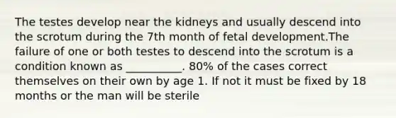 The testes develop near the kidneys and usually descend into the scrotum during the 7th month of fetal development.The failure of one or both testes to descend into the scrotum is a condition known as __________. 80% of the cases correct themselves on their own by age 1. If not it must be fixed by 18 months or the man will be sterile