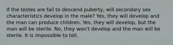 If the testes are fail to descend puberty, will secondary sex characteristics develop in the male? Yes, they will develop and the man can produce children. Yes, they will develop, but the man will be sterile. No, they won't develop and the man will be sterile. It is impossible to tell.