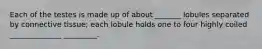 Each of the testes is made up of about _______ lobules separated by connective tissue; each lobule holds one to four highly coiled ______________ _________.