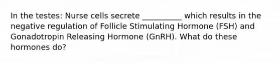 In the testes: Nurse cells secrete __________ which results in the negative regulation of Follicle Stimulating Hormone (FSH) and Gonadotropin Releasing Hormone (GnRH). What do these hormones do?