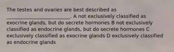 The testes and ovaries are best described as __________________________. A not exclusively classified as exocrine glands, but do secrete hormones B not exclusively classified as endocrine glands, but do secrete hormones C exclusively classified as exocrine glands D exclusively classified as endocrine glands