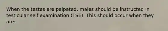 When the testes are palpated, males should be instructed in testicular self-examination (TSE). This should occur when they are: