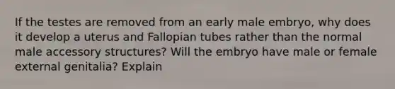 If the testes are removed from an early male embryo, why does it develop a uterus and Fallopian tubes rather than the normal male accessory structures? Will the embryo have male or female external genitalia? Explain