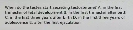 When do the testes start secreting testosterone? A. in the first trimester of <a href='https://www.questionai.com/knowledge/kmyRuaFuMz-fetal-development' class='anchor-knowledge'>fetal development</a> B. in the first trimester after birth C. in the first three years after birth D. in the first three years of adolescense E. after the first ejaculation