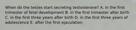 When do the testes start secreting testosterone? A. in the first trimester of <a href='https://www.questionai.com/knowledge/kmyRuaFuMz-fetal-development' class='anchor-knowledge'>fetal development</a> B. in the first trimester after birth C. in the first three years after birth D. in the first three years of adolescence E. after the first ejaculation