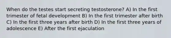 When do the testes start secreting testosterone? A) In the first trimester of fetal development B) In the first trimester after birth C) In the first three years after birth D) In the first three years of adolescence E) After the first ejaculation