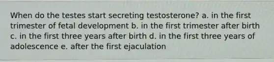 When do the testes start secreting testosterone? a. in the first trimester of fetal development b. in the first trimester after birth c. in the first three years after birth d. in the first three years of adolescence e. after the first ejaculation