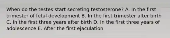 When do the testes start secreting testosterone? A. In the first trimester of <a href='https://www.questionai.com/knowledge/kmyRuaFuMz-fetal-development' class='anchor-knowledge'>fetal development</a> B. In the first trimester after birth C. In the first three years after birth D. In the first three years of adolescence E. After the first ejaculation