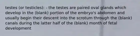 testes (or testicles): - the testes are paired oval glands which develop in the (blank) portion of the embryo's abdomen and usually begin their descent into the scrotum through the (blank) canals during the latter half of the (blank) month of fetal development