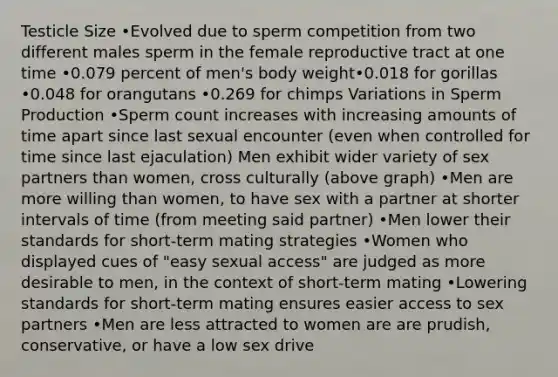 Testicle Size •Evolved due to sperm competition from two different males sperm in the female reproductive tract at one time •0.079 percent of men's body weight•0.018 for gorillas •0.048 for orangutans •0.269 for chimps Variations in Sperm Production •Sperm count increases with increasing amounts of time apart since last sexual encounter (even when controlled for time since last ejaculation) Men exhibit wider variety of sex partners than women, cross culturally (above graph) •Men are more willing than women, to have sex with a partner at shorter intervals of time (from meeting said partner) •Men lower their standards for short-term mating strategies •Women who displayed cues of "easy sexual access" are judged as more desirable to men, in the context of short-term mating •Lowering standards for short-term mating ensures easier access to sex partners •Men are less attracted to women are are prudish, conservative, or have a low sex drive