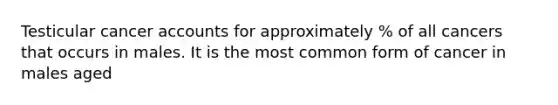 Testicular cancer accounts for approximately % of all cancers that occurs in males. It is the most common form of cancer in males aged