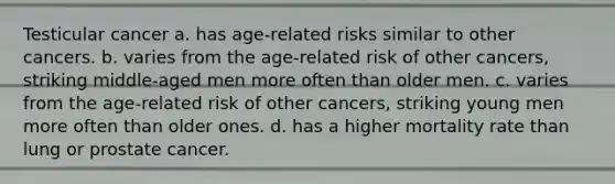 Testicular cancer a. has age-related risks similar to other cancers. b. varies from the age-related risk of other cancers, striking middle-aged men more often than older men. c. varies from the age-related risk of other cancers, striking young men more often than older ones. d. ​has a higher mortality rate than lung or prostate cancer.