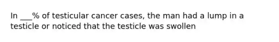 In ___% of testicular cancer cases, the man had a lump in a testicle or noticed that the testicle was swollen