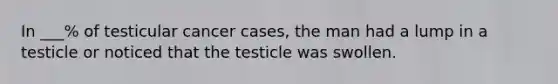 In ___% of testicular cancer cases, the man had a lump in a testicle or noticed that the testicle was swollen.