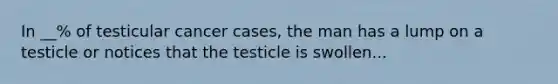 In __% of testicular cancer cases, the man has a lump on a testicle or notices that the testicle is swollen...