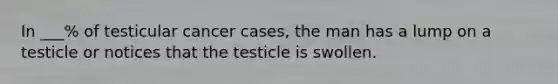 In ___% of testicular cancer cases, the man has a lump on a testicle or notices that the testicle is swollen.