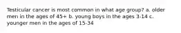 Testicular cancer is most common in what age group? a. older men in the ages of 45+ b. young boys in the ages 3-14 c. younger men in the ages of 15-34