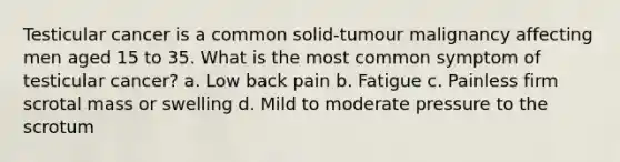 Testicular cancer is a common solid-tumour malignancy affecting men aged 15 to 35. What is the most common symptom of testicular cancer? a. Low back pain b. Fatigue c. Painless firm scrotal mass or swelling d. Mild to moderate pressure to the scrotum