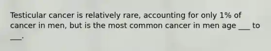 Testicular cancer is relatively rare, accounting for only 1% of cancer in men, but is the most common cancer in men age ___ to ___.