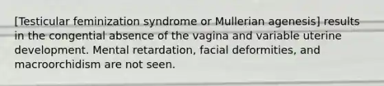 [Testicular feminization syndrome or Mullerian agenesis] results in the congential absence of the vagina and variable uterine development. Mental retardation, facial deformities, and macroorchidism are not seen.