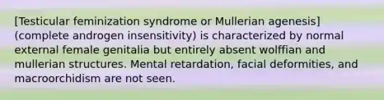 [Testicular feminization syndrome or Mullerian agenesis] (complete androgen insensitivity) is characterized by normal external female genitalia but entirely absent wolffian and mullerian structures. Mental retardation, facial deformities, and macroorchidism are not seen.