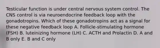 Testicular function is under central nervous system control. The CNS control is via neuroendocrine feedback loop with the gonadotropins. Which of these gonadotropins act as a signal for these negative feedback loop A. Follicle-stimulating hormone (FSH) B. luteinizing hormone (LH) C. ACTH and Prolactin D. A and B only E. B and C only