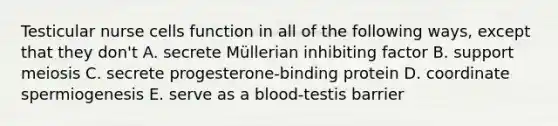 Testicular nurse cells function in all of the following ways, except that they don't A. secrete Müllerian inhibiting factor B. support meiosis C. secrete progesterone-binding protein D. coordinate spermiogenesis E. serve as a blood-testis barrier