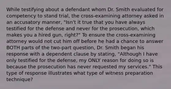 While testifying about a defendant whom Dr. Smith evaluated for competency to stand trial, the cross-examining attorney asked in an accusatory manner, "Isn't it true that you have always testified for the defense and never for the prosecution, which makes you a hired gun, right?" To ensure the cross-examining attorney would not cut him off before he had a chance to answer BOTH parts of the two-part question, Dr. Smith began his response with a dependent clause by stating, "Although I have only testified for the defense, my ONLY reason for doing so is because the prosecution has never requested my services." This type of response illustrates what type of witness preparation technique?