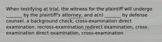 When testifying at trial, the witness for the plaintiff will undergo _______ by the plaintiff's attorney, and a(n) _______ by defense counsel. ​a background check, cross-examination ​direct examination, recross-examination ​redirect examination, cross-examination ​direct examination, cross-examination