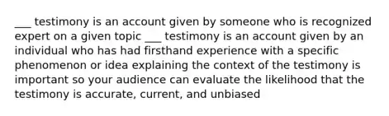 ___ testimony is an account given by someone who is recognized expert on a given topic ___ testimony is an account given by an individual who has had firsthand experience with a specific phenomenon or idea explaining the context of the testimony is important so your audience can evaluate the likelihood that the testimony is accurate, current, and unbiased