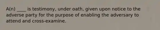 A(n) ____ is testimony, under oath, given upon notice to the adverse party for the purpose of enabling the adversary to attend and cross-examine.