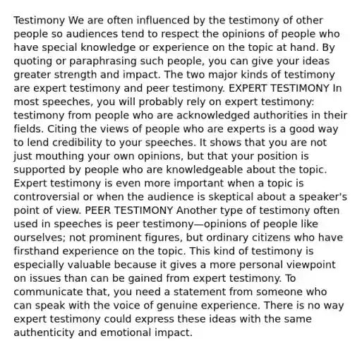 Testimony We are often influenced by the testimony of other people so audiences tend to respect the opinions of people who have special knowledge or experience on the topic at hand. By quoting or paraphrasing such people, you can give your ideas greater strength and impact. The two major kinds of testimony are expert testimony and peer testimony. EXPERT TESTIMONY In most speeches, you will probably rely on expert testimony: testimony from people who are acknowledged authorities in their fields. Citing the views of people who are experts is a good way to lend credibility to your speeches. It shows that you are not just mouthing your own opinions, but that your position is supported by people who are knowledgeable about the topic. Expert testimony is even more important when a topic is controversial or when the audience is skeptical about a speaker's point of view. PEER TESTIMONY Another type of testimony often used in speeches is peer testimony—opinions of people like ourselves; not prominent figures, but ordinary citizens who have firsthand experience on the topic. This kind of testimony is especially valuable because it gives a more personal viewpoint on issues than can be gained from expert testimony. To communicate that, you need a statement from someone who can speak with the voice of genuine experience. There is no way expert testimony could express these ideas with the same authenticity and emotional impact.