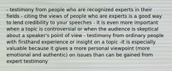 - testimony from people who are recognized experts in their fields - citing the views of people who are experts is a good way to lend credibility to your speeches - it is even more important when a topic is controversial or when the audience is skeptical about a speaker's point of view - testimony from ordinary people with firsthand experience or insight on a topic -it is especially valuable because it gives a more personal viewpoint (more emotional and authentic) on issues than can be gained from expert testimony