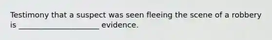 Testimony that a suspect was seen fleeing the scene of a robbery is _____________________ evidence.