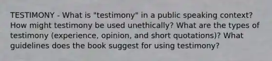 TESTIMONY - What is "testimony" in a public speaking context? How might testimony be used unethically? What are the types of testimony (experience, opinion, and short quotations)? What guidelines does the book suggest for using testimony?