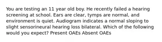 You are testing an 11 year old boy. He recently failed a hearing screening at school. Ears are clear, tymps are normal, and environment is quiet. Audiogram indicates a normal sloping to slight sensorineural hearing loss bilateral. Which of the following would you expect? Present OAEs Absent OAEs