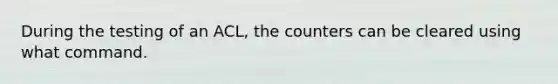 During the testing of an ACL, the counters can be cleared using what command.