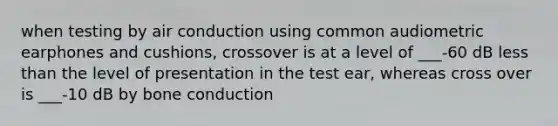 when testing by air conduction using common audiometric earphones and cushions, crossover is at a level of ___-60 dB less than the level of presentation in the test ear, whereas cross over is ___-10 dB by bone conduction