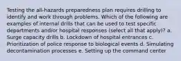 Testing the all-hazards preparedness plan requires drilling to identify and work through problems. Which of the following are examples of internal drills that can be used to test specific departments and/or hospital responses (select all that apply)? a. Surge capacity drills b. Lockdown of hospital entrances c. Prioritization of police response to biological events d. Simulating decontamination processes e. Setting up the command center