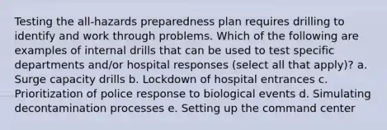 Testing the all-hazards preparedness plan requires drilling to identify and work through problems. Which of the following are examples of internal drills that can be used to test specific departments and/or hospital responses (select all that apply)? a. Surge capacity drills b. Lockdown of hospital entrances c. Prioritization of police response to biological events d. Simulating decontamination processes e. Setting up the command center