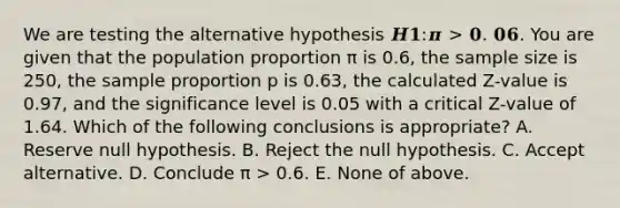 We are testing the alternative hypothesis 𝑯𝟏:𝝅 > 𝟎. 𝟎𝟔. You are given that the population proportion π is 0.6, the sample size is 250, the sample proportion p is 0.63, the calculated Z-value is 0.97, and the significance level is 0.05 with a critical Z-value of 1.64. Which of the following conclusions is appropriate? A. Reserve null hypothesis. B. Reject the null hypothesis. C. Accept alternative. D. Conclude π > 0.6. E. None of above.