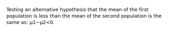 Testing an alternative hypothesis that the mean of the first population is <a href='https://www.questionai.com/knowledge/k7BtlYpAMX-less-than' class='anchor-knowledge'>less than</a> the mean of the second population is the same as: μ1−μ2<0.