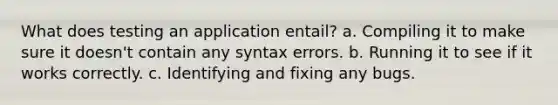 What does testing an application entail? a. Compiling it to make sure it doesn't contain any syntax errors. b. Running it to see if it works correctly. c. Identifying and fixing any bugs.