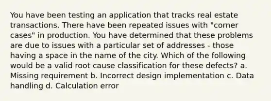 You have been testing an application that tracks real estate transactions. There have been repeated issues with "corner cases" in production. You have determined that these problems are due to issues with a particular set of addresses - those having a space in the name of the city. Which of the following would be a valid root cause classification for these defects? a. Missing requirement b. Incorrect design implementation c. Data handling d. Calculation error